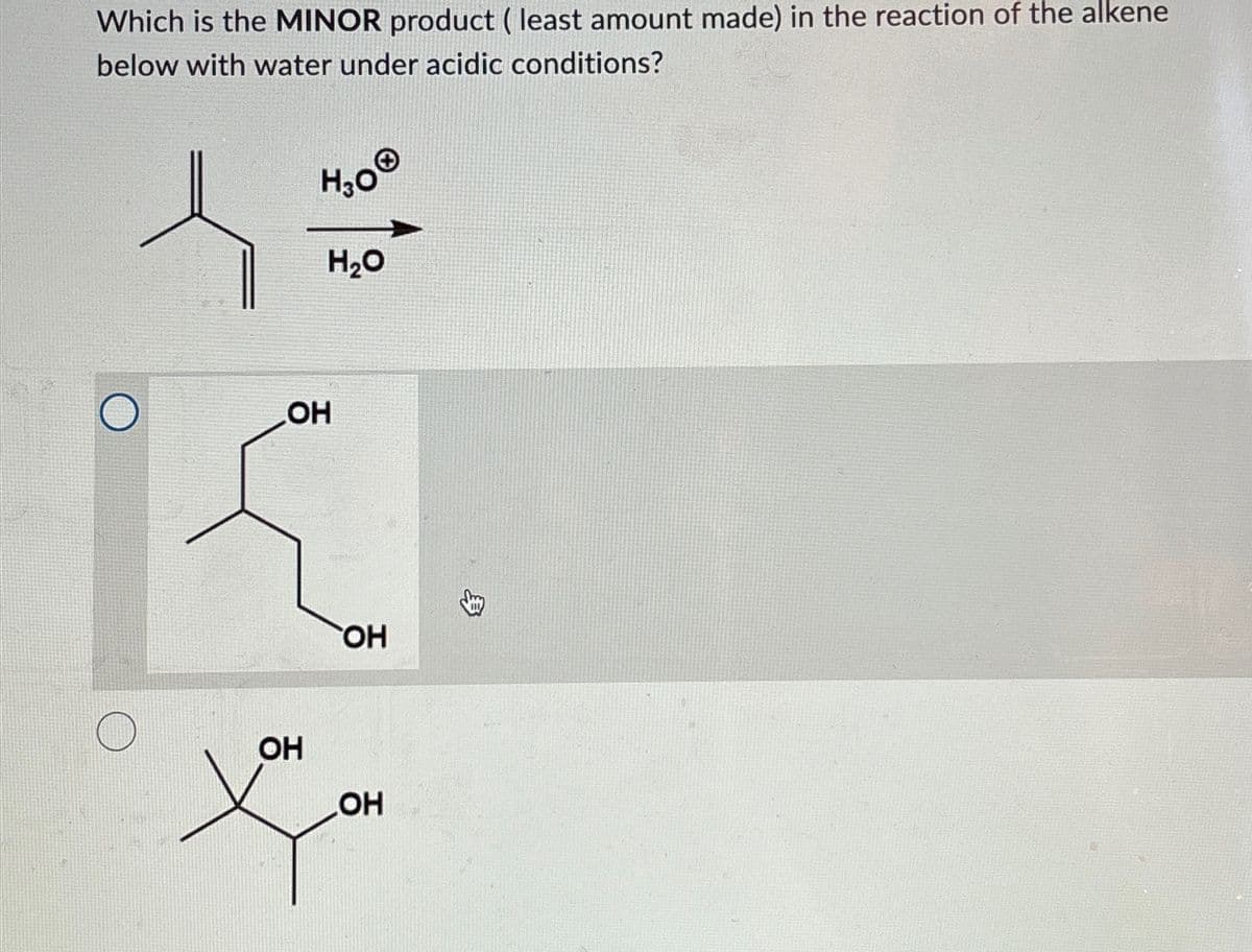 Which is the MINOR product ( least amount made) in the reaction of the alkene
below with water under acidic conditions?
H3O®
།。:
H₂O
OH
OH
OH
OH
>>.