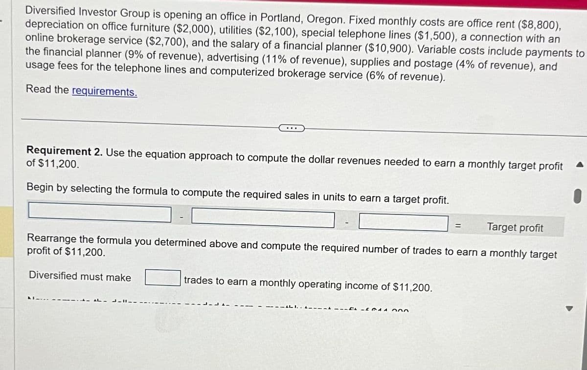 Diversified Investor Group is opening an office in Portland, Oregon. Fixed monthly costs are office rent ($8,800),
depreciation on office furniture ($2,000), utilities ($2,100), special telephone lines ($1,500), a connection with an
online brokerage service ($2,700), and the salary of a financial planner ($10,900). Variable costs include payments to
the financial planner (9% of revenue), advertising (11% of revenue), supplies and postage (4% of revenue), and
usage fees for the telephone lines and computerized brokerage service (6% of revenue).
Read the requirements.
Requirement 2. Use the equation approach to compute the dollar revenues needed to earn a monthly target profit
of $11,200.
Begin by selecting the formula to compute the required sales in units to earn a target profit.
=
Target profit
Rearrange the formula you determined above and compute the required number of trades to earn a monthly target
profit of $11,200.
Diversified must make
trades to earn a monthly operating income of $11,200.