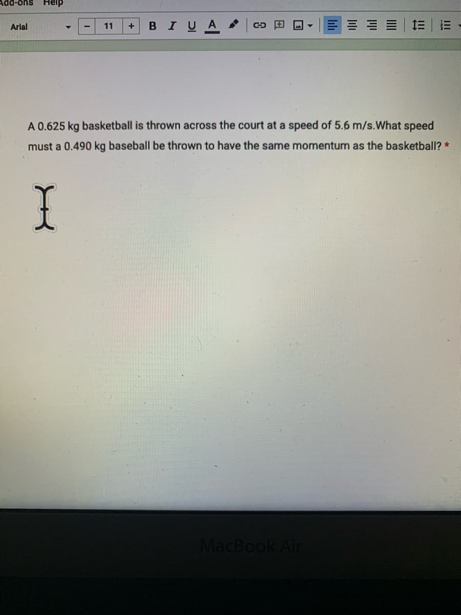 Add-ons
Help
Arial
11
BIUA
三|三
+
A 0.625 kg basketball is thrown across the court at a speed of 5.6 m/s.What speed
must a 0.490 kg baseball be thrown to have the same momentum as the basketball? *
I
MacBook Air
