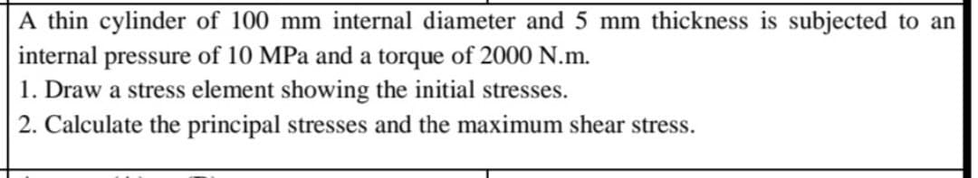 A thin cylinder of 100 mm internal diameter and 5 mm thickness is subjected to an
internal pressure of 10 MPa and a torque of 2000 N.m.
1. Draw a stress element showing the initial stresses.
2. Calculate the principal stresses and the maximum shear stress.