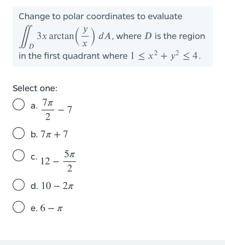 Change to polar coordinates to evaluate
3x arctan(2) dA, where D is the region
D
in the first quadrant where 1 <x² + y² < 4.
Select one:
O a.
- 7
2
O b. 77 +7
5л
12 –
2
С.
O d. 10 - 2л
O e. 6 – A
