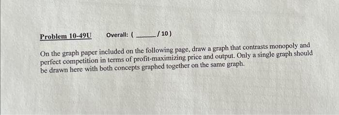 Problem 10-49U
Overall: (
/10)
On the graph paper included on the following page, draw a graph that contrasts monopoly and
perfect competition in terms of profit-maximizing price and output. Only a single graph should
be drawn here with both concepts graphed together on the same graph.