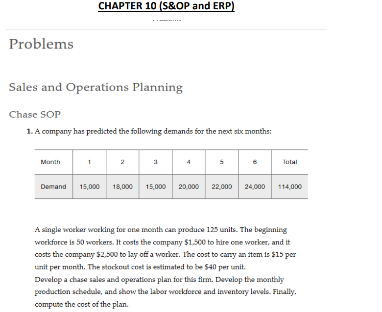 Problems
Sales and Operations Planning
Chase SOP
1. A company has predicted the following demands for the next six months:
Month
CHAPTER 10 (S&OP and ERP)
Demand
1
2
3
4
5
6
Total
15,000 18,000 15,000 20,000 22,000 24,000 114,000
A single worker working for one month can produce 125 units. The beginning
workforce is 50 workers. It costs the company $1,500 to hire one worker, and it
costs the company $2,500 to lay off a worker. The cost to carry an item is $15 per
unit per month. The stockout cost is estimated to be $40 per unit.
Develop a chase sales and operations plan for this firm. Develop the monthly
production schedule, and show the labor workforce and inventory levels. Finally,
compute the cost of the plan.