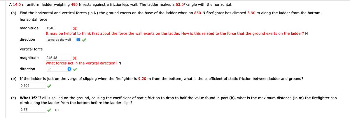 A 14.0 m uniform ladder weighing 490 N rests against a frictionless wall. The ladder makes a 63.0°-angle with the horizontal.
(a) Find the horizontal and vertical forces (in N) the ground exerts on the base of the ladder when an 850-N firefighter has climbed 3.90 m along the ladder from the bottom.
horizontal force
magnitude
direction
vertical force
magnitude
direction
1340
It may be helpful to think first about the force the wall exerts on the ladder. How is this related to the force that the ground exerts on the ladder? N
towards the wall
↑
245.48
X
What forces act in the vertical direction? N
up
(b) If the ladder is just on the verge of slipping when the firefighter is 9.20 m from the bottom, what is the coefficient of static friction between ladder and ground?
0.305
(c) What If? If oil is spilled on the ground, causing the coefficient of static friction to drop to half the value found in part (b), what is the maximum distance (in m) the firefighter can
climb along the ladder from the bottom before the ladder slips?
2.57
m