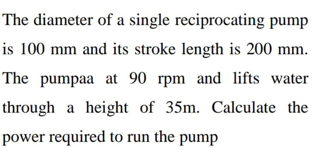The diameter of a single reciprocating pump
is 100 mm and its stroke length is 200 mm.
The pumpaa at 90 rpm and lifts water
through a height of 35m. Calculate the
power required to run the pump