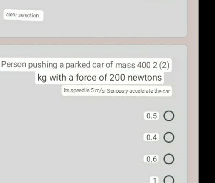 dear selection
Person pushing a parked car of mass 400 2 (2)
kg with a force of 200 newtons
Its speed is 5 m/s. Seriously accelerate the car
0.5 O
0.4 O
0.6 O
O C

