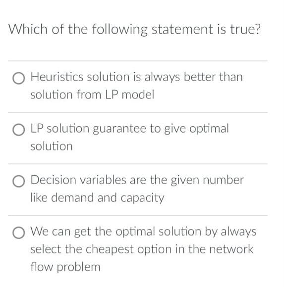 Which of the following statement is true?
O Heuristics solution is always better than
solution from LP model
O LP solution guarantee to give optimal
solution
O Decision variables are the given number
like demand and capacity
O We can get the optimal solution by always
select the cheapest option in the network
flow problem
