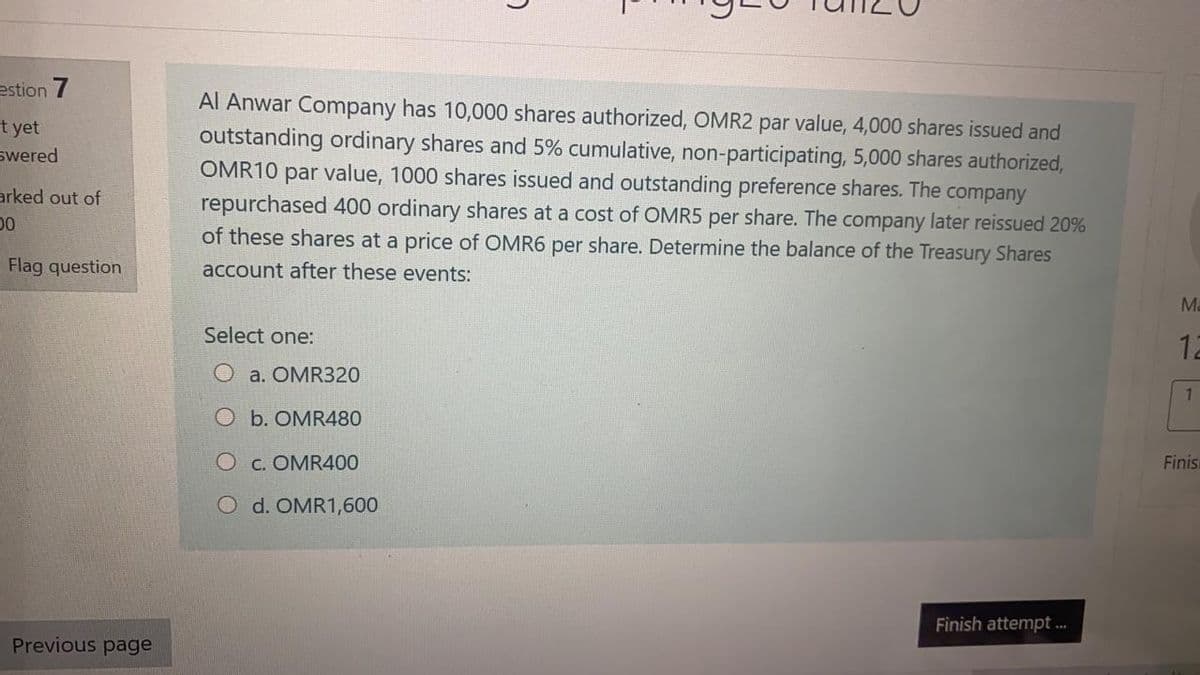 estion 7
Al Anwar Company has 10,000 shares authorized, OMR2 par value, 4,000 shares issued and
outstanding ordinary shares and 5% cumulative, non-participating, 5,000 shares authorized,
OMR10 par value, 1000 shares issued and outstanding preference shares. The company
repurchased 400 ordinary shares at a cost of OMR5 per share. The company later reissued 20%
of these shares at a price of OMR6 per share. Determine the balance of the Treasury Shares
t yet
swered
arked out of
Flag question
account after these events:
Ma
Select one:
12
O a. OMR320
O b. OMR480
O c. OMR400
Finis
O d. OMR1,600
Finish attempt ..
Previous page
