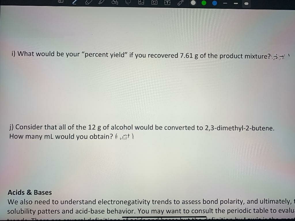 T
i) What would be your "percent yield" if you recovered 7.61 g of the product mixture? '
j) Consider that all of the 12 g of alcohol would be converted to 2,3-dimethyl-2-butene.
How many mL would you obtain? (nt)
Acids & Bases
We also need to understand electronegativity trends to assess bond polarity, and ultimately,
solubility patters and acid-base behavior. You may want to consult the periodic table to evalu:
