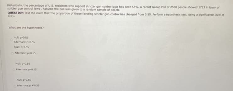 Historically, the percentage of U.S. residents who support stricter gun control laws has been 55%. A recent Gallup Poll of 2500 people showed 1723 in favor of
stricter gun control laws. Assume the poll was given to a random sample of people.
QUESTION Test the claim that the proportion of those favoring stricter gun control has changed from 0.55. Perform a hypothesis test, using a significance level of
0.01.
What are the hypotheses?
Nul: p-0.55
Alternate: p-0.55
Null: p-0.55
O Alternate: p<0.55
Null: p-0.55
O Alternate: p>0.55
Nul: p-0.55
Alternate: p0.5s
