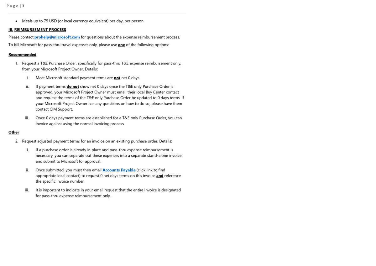 Page|3
Meals up to 75 USD (or local currency equivalent) per day, per person
III. REIMBURSEMENT PROCESS
Please contact prohelp@microsoft.com for questions about the expense reimbursement process.
To bill Microsoft for pass-thru travel expenses only, please use one of the following options:
Recommended
1. Request a T&E Purchase Order, specifically for pass-thru T&E expense reimbursement only,
from your Microsoft Project Owner. Details:
i.
Other
ii.
iii.
ii.
Most Microsoft standard payment terms are not net 0 days.
If payment terms do not show net 0 days once the T&E only Purchase Order is
approved, your Microsoft Project Owner must email their local Buy Center contact
and request the terms of the T&E only Purchase Order be updated to 0 days terms. If
your Microsoft Project Owner has any questions on how to do so, please have them
contact CIM Support.
2. Request adjusted payment terms for an invoice on an existing purchase order. Details:
i.
If a purchase order is already in place and pass-thru expense reimbursement is
necessary, you can separate out these expenses into a separate stand-alone invoice
and submit to Microsoft for approval.
iii.
Once 0 days payment terms are established for a T&E only Purchase Order, you can
invoice against using the normal invoicing process.
Once submitted, you must then email Accounts Payable (click link to find
appropriate local contact) to request 0 net days terms on this invoice and reference
the specific invoice number.
It is important to indicate in your email request that the entire invoice is designated
for pass-thru expense reimbursement only.