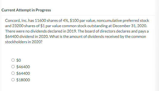 Current Attempt in Progress
Concord, Inc. has 11600 shares of 4%, $100 par value, noncumulative preferred stock
and 23200 shares of $1 par value common stock outstanding at December 31, 2020.
There were no dividends declared in 2019. The board of directors declares and pays a
$64400 dividend in 2020. What is the amount of dividends received by the common
stockholders in 2020?
$0
O $46400
$64400
O $18000