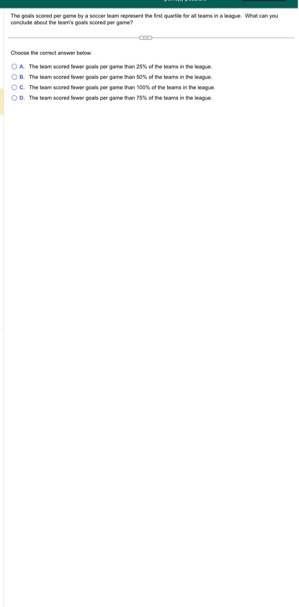 The goals scored per game by a soccer team represent the first quartile for all teams in a league. What can you.
conclude about the team's goals scored per game?
Choose the correct answer below.
OA. The team scored fewer goals per game than 25% of the teams in the league.
OB. The team scored fewer goals per game than 50% of the teams in the league.
OC. The team scored fewer goals per game than 100% of the teams in the league.
OD. The team scored fewer goals per game than 75% of the teams in the league.