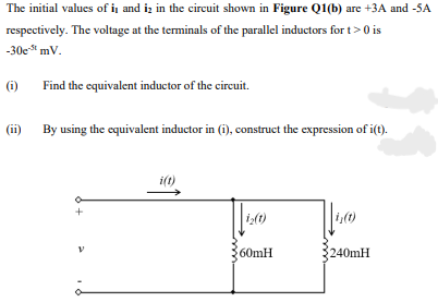 The initial values of i and iz in the circuit shown in Figure Q1(b) are +3A and -5A
respectively. The voltage at the terminals of the parallel inductors for t> 0 is
-30e mV.
(i)
Find the equivalent inductor of the circuit.
(ii) By using the equivalent inductor in (i), construct the expression of i(t).
i(t)
60mH
240MH
