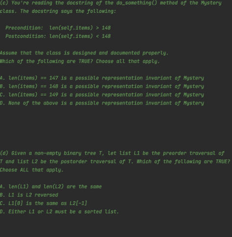 (c) You're reading the docstring of the do_something () method of the Mystery
class. The docstring says the following:
Precondition: Len(self.items) > 148
Postcondition: Len(self.items) < 148
Assume that the class is designed and documented properly.
Which of the following are TRUE? Choose all that apply.
A. Len(items) == 147 is a possible representation invariant of Mystery
B. Len(items) == 148 is a possible representation invariant of Hystery
C. Len(items) == 149 is a possible representation invariant of Hystery
D. None of the above is a possible representation invariant of Hystery
(d) Given a non-empty binary tree T, let list L1 be the preorder traversal of
T and list L2 be the postorder traversal of T. Which of the following are TRUE?
Choose ALL that apply.
A. Len(L1) and len(L2) are the sae
B. L1 is L2 reversed
C. Li[0] is the
D. Either L1 or L2 must be a sorted list.
same as L2[-1]
