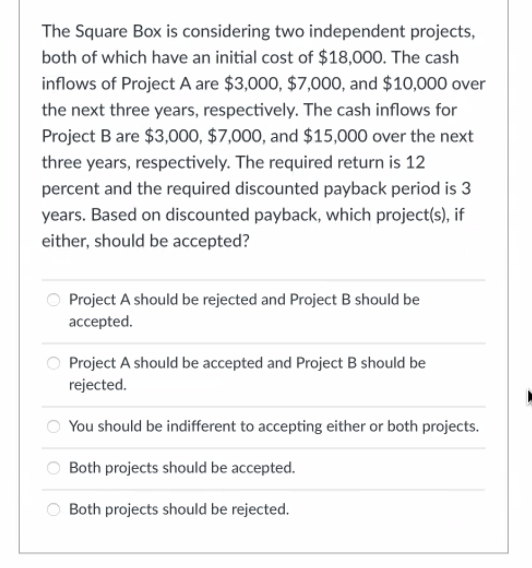 The Square Box is considering two independent projects,
both of which have an initial cost of $18,000. The cash
inflows of Project A are $3,000, $7,000, and $10,000 over
the next three years, respectively. The cash inflows for
Project B are $3,000, $7,000, and $15,000 over the next
three years, respectively. The required return is 12
percent and the required discounted payback period is 3
years. Based on discounted payback, which project(s), if
either, should be accepted?
Project A should be rejected and Project B should be
accepted.
Project A should be accepted and Project B should be
rejected.
You should be indifferent to accepting either or both projects.
Both projects should be accepted.
Both projects should be rejected.
