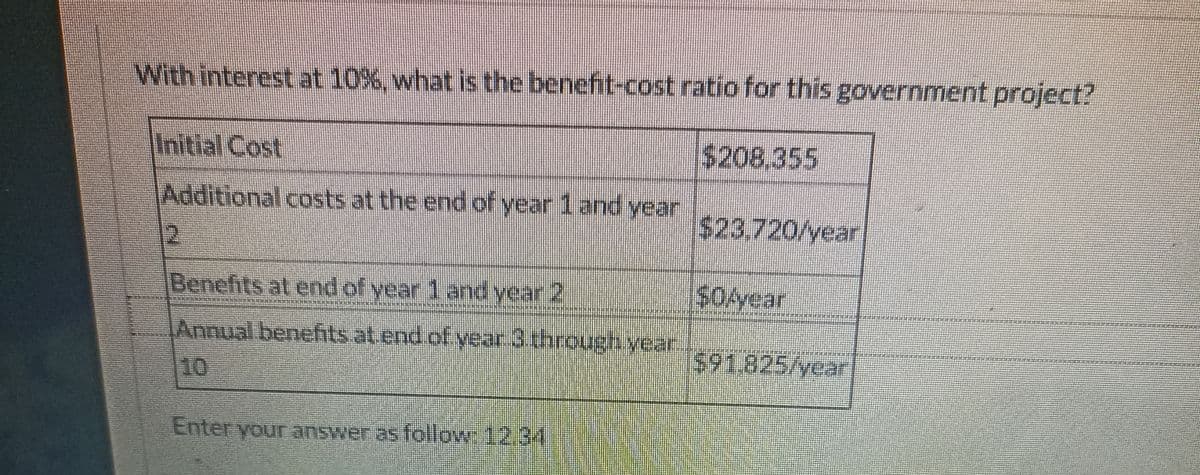 With interest at 10%, what is the benefit-cost ratio for this government project?
Initial Cost
Additional costs at the end of year 1 and year
2
Benefits at end of year 1 and year 2
Annual benefits at end of year 3 through year
2
Enter your answer as follow 12.34
$208,355
$23,720/year
$0Ayear
$91.825/year