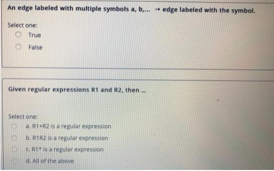 An edge labeled with multiple symbols a, b,... → edge labeled with the symbol.
Select one:
Given regular expressions R1 and R2, then...
True
False
Select one:
EN
KE
a. R1+R2 is a regular expression
b. R1R2 is a regular expression
c. R1 is a regular expression
d. All of the above