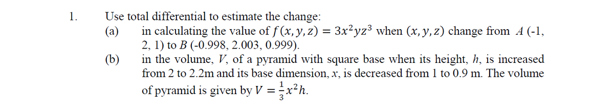 1.
Use total differential to estimate the change:
in calculating the value of f (x, y, z) = 3x?yz³ when (x, y, z) change from A (-1,
2, 1) to B (-0.998, 2.003, 0.999).
in the volume, V, of a pyramid with square base when its height, h, is increased
from 2 to 2.2m and its base dimension, x, is decreased from 1 to 0.9 m. The volume
(a)
(b)
of pyramid is given by V = x²h.
3
