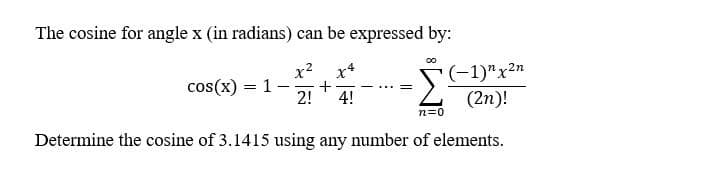 The cosine for angle x (in radians) can be expressed by:
x2
x4
+
2!
[(-1)"x2n
cos(x)
1 -
|
4!
(2n)!
n=0
Determine the cosine of 3.1415 using any number of elements.
