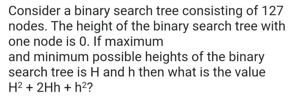 Consider a binary search tree consisting of 127
nodes. The height of the binary search tree with
one node is 0. If maximum
and minimum possible heights of the binary
search tree is H and h then what is the value
H² + 2Hh + h²?
