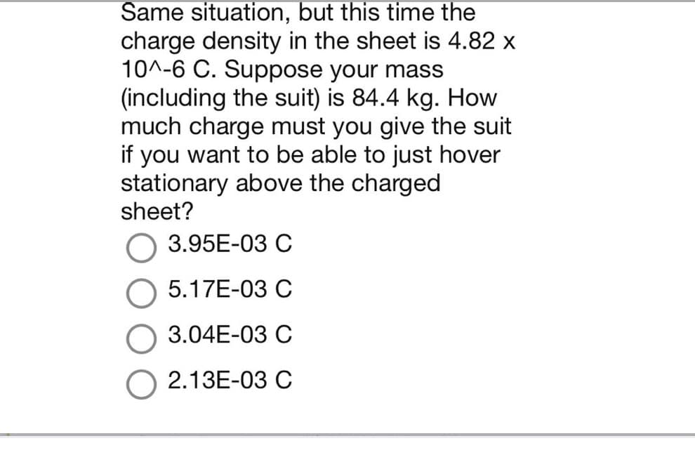 Same situation, but this time the
charge density in the sheet is 4.82 x
10^-6 C. Suppose your mass
(including the suit) is 84.4 kg. How
much charge must you give the suit
if you want to be able to just hover
stationary above the charged
sheet?
3.95E-03 C
5.17E-03 C
3.04E-03 C
2.13E-03 C
