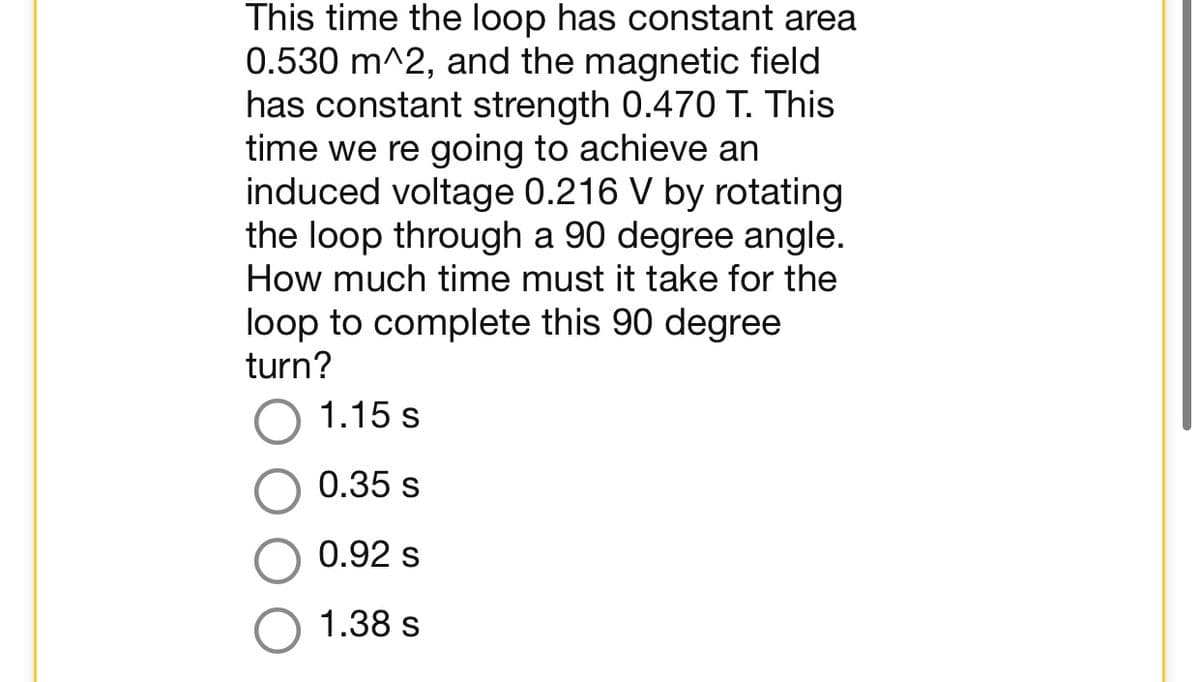 This time the loop has constant area
0.530 m^2, and the magnetic field
has constant strength 0.470 T. This
time we re going to achieve an
induced voltage 0.216 V by rotating
the loop through a 90 degree angle.
How much time must it take for the
loop to complete this 90 degree
turn?
1.15 s
0.35 s
0.92 s
1.38 s