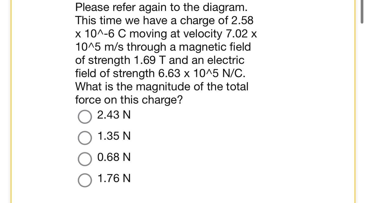 Please refer again to the diagram.
This time we have a charge of 2.58
x 10^-6 C moving at velocity 7.02 x
10^5 m/s through a magnetic field
of strength 1.69 T and an electric
field of strength 6.63 x 10^5 N/C.
What is the magnitude of the total
force on this charge?
2.43 N
1.35 N
0.68 N
1.76 N