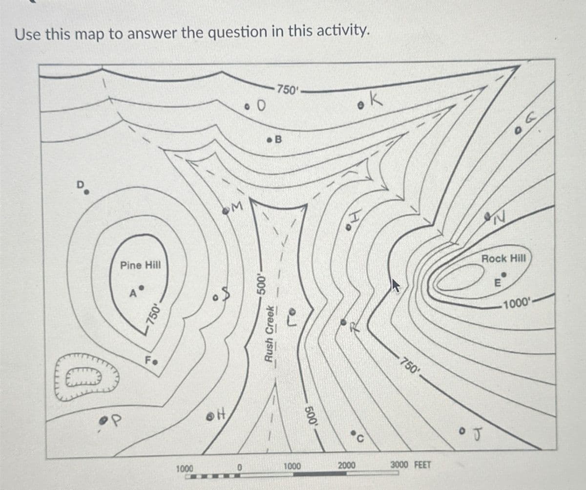 Use this map to answer the question in this activity.
Pine Hill
4°
OM
750'.
Fo
OH
B
750'
Rush Creek
Го
500'
500'
750'
1000
0
1000
2000
3000 FEET
0 J
N
Rock Hill
E
-1000'-