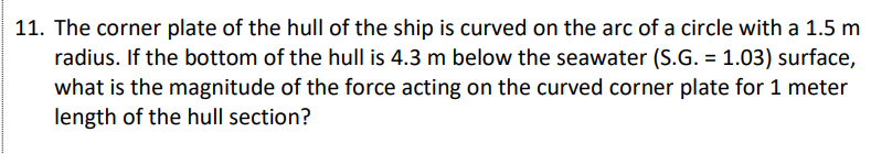 11. The corner plate of the hull of the ship is curved on the arc of a circle with a 1.5 m
radius. If the bottom of the hull is 4.3 m below the seawater (S.G. = 1.03) surface,
what is the magnitude of the force acting on the curved corner plate for 1 meter
length of the hull section?