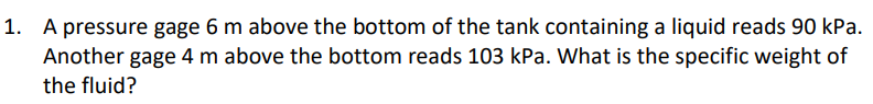 1. A pressure gage 6 m above the bottom of the tank containing a liquid reads 90 kPa.
Another gage 4 m above the bottom reads 103 kPa. What is the specific weight of
the fluid?