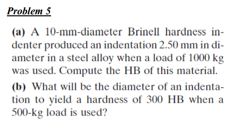 Problem 5
(a) A 10-mm-diameter Brinell hardness in-
denter produced an indentation 2.50 mm in di-
ameter in a steel alloy when a load of 1000 kg
was used. Compute the HB of this material.
(b) What will be the diameter of an indenta-
tion to yield a hardness of 300 HB when a
500-kg load is used?