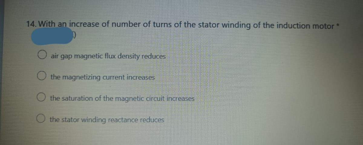 14. With an increase of number of turns of the stator winding of the induction motor *
air
gap magnetic flux density reduces
the magnetizing current increases
the saturation of the magnetic circuit increases
the stator winding reactance reduces