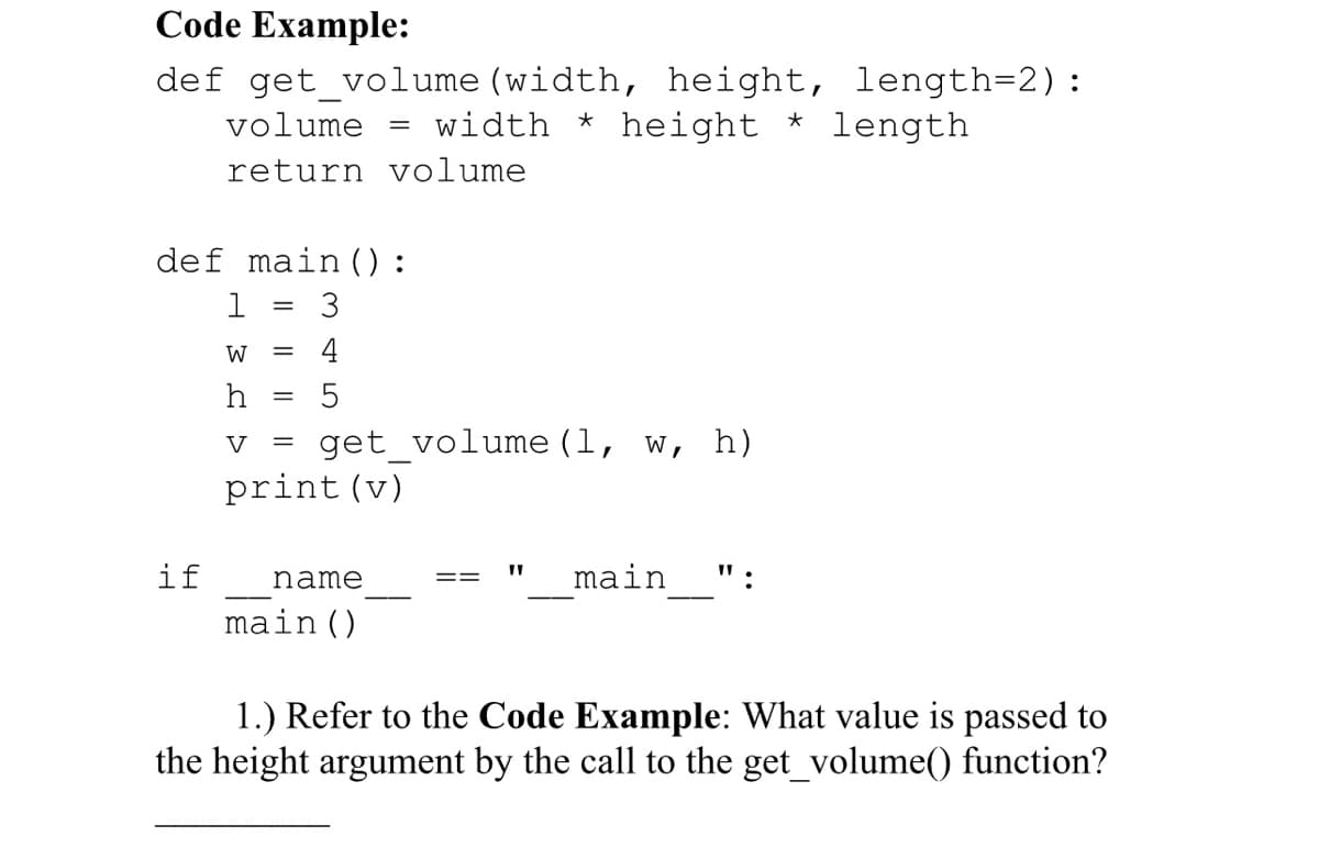 Code Example:
def get_volume (width, height, length=2):
volume width *
*
height length
return volume
def main ():
1
3
W = 4
h = 5
V =
print (v)
=
get_volume (1, w, h)
if name
main ()
"1
main
:
1.) Refer to the Code Example: What value is passed to
the height argument by the call to the get_volume() function?