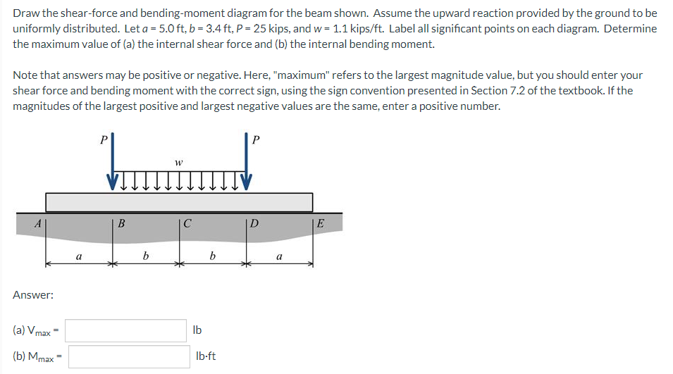 Draw the shear-force and bending-moment diagram for the beam shown. Assume the upward reaction provided by the ground to be
uniformly distributed. Let a = 5.0 ft, b = 3.4 ft, P = 25 kips, and w= 1.1 kips/ft. Label all significant points on each diagram. Determine
the maximum value of (a) the internal shear force and (b) the internal bending moment.
Note that answers may be positive or negative. Here, "maximum" refers to the largest magnitude value, but you should enter your
shear force and bending moment with the correct sign, using the sign convention presented in Section 7.2 of the textbook. If the
magnitudes of the largest positive and largest negative values are the same, enter a positive number.
P
P
W
D
E
Answer:
(a) Vmax
(b) Mmax =
a
B
b
C
lb
b
lb-ft
a