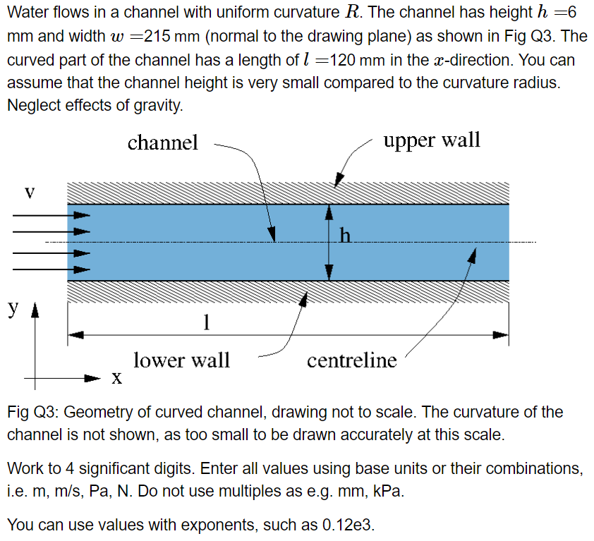 Water flows in a channel with uniform curvature R. The channel has height h=6
mm and width w=215 mm (normal to the drawing plane) as shown in Fig Q3. The
curved part of the channel has a length of 1 =120 mm in the x-direction. You can
assume that the channel height is very small compared to the curvature radius.
Neglect effects of gravity.
channel
y
V
X
1
lower wall
h
upper wall
centreline
Fig Q3: Geometry of curved channel, drawing not to scale. The curvature of the
channel is not shown, as too small to be drawn accurately at this scale.
Work to 4 significant digits. Enter all values using base units or their combinations,
i.e. m, m/s, Pa, N. Do not use multiples as e.g. mm, kPa.
You can use values with exponents, such as 0.12e3.