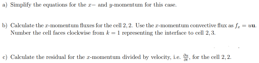 a) Simplify the equations for the x- and y-momentum for this case.
= uu.
b) Calculate the x-momentum fluxes for the cell 2, 2. Use the x-momentum convective flux as fa
Number the cell faces clockwise from k = 1 representing the interface to cell 2, 3.
c) Calculate the residual for the x-momentum divided by velocity, i.e. u, for the cell 2, 2.