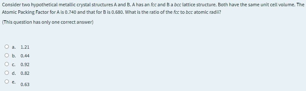 Consider two hypothetical metallic crystal structures A and B. A has an fcc and B a bcc lattice structure. Both have the same unit cell volume. The
Atomic Packing Factor for A is 0.740 and that for B is 0.680. What is the ratio of the fcc to bcc atomic radii?
(This question has only one correct answer)
O a.
1.21
O b. 0.44
О с. 0.92
O d. 0.82
е.
0.63
