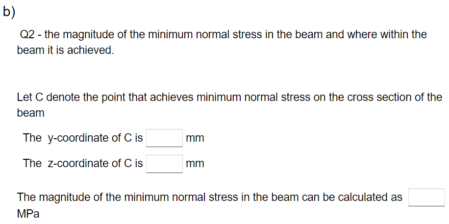 b)
Q2 - the magnitude of the minimum normal stress in the beam and where within the
beam it is achieved.
Let C denote the point that achieves minimum normal stress on the cross section of the
beam
The y-coordinate of C is
The Z-coordinate of C is
mm
mm
The magnitude of the minimum normal stress in the beam can be calculated as
MPa