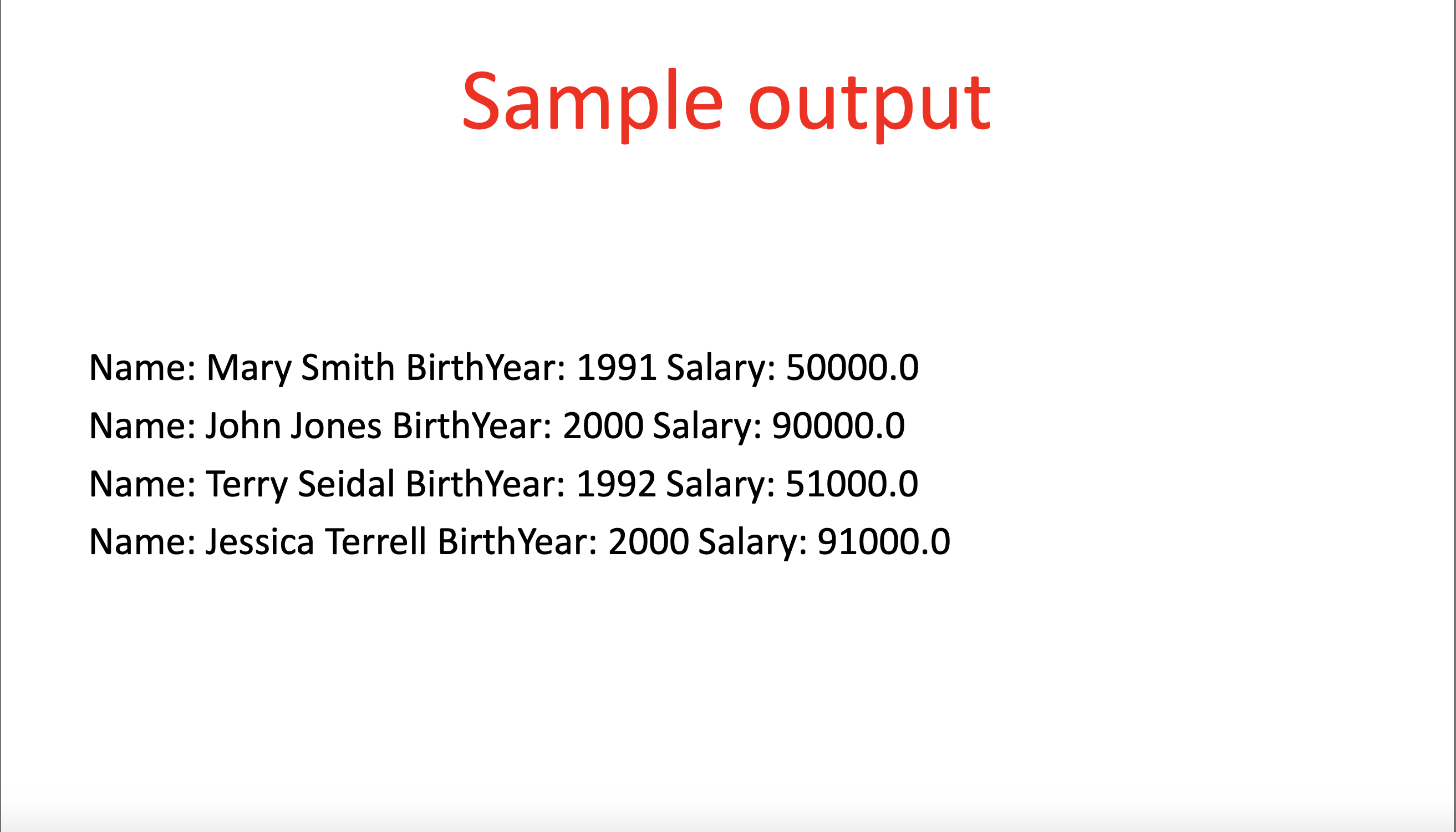 Sample output
Name: Mary Smith BirthYear: 1991 Salary: 50000.0
Name: John Jones BirthYear: 2000 Salary: 90000.0
Name: Terry Seidal BirthYear: 1992 Salary: 51000.0
Name: Jessica Terrell BirthYear: 2000 Salary: 91000.0
