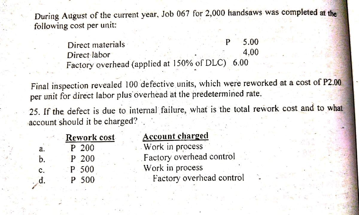 During August of the current year, Job 067 for 2,000 handsaws was completed at the
following cost per unit:
5.00
Direct materials
4,00
Direct làbor
Factory overhead (applied at 150% of DLC) 6.00
Final inspection revealed 100 defèctive units, which were reworked at a cost of P2.00
per unit for direct labor plus overhead at the predetermined rate.
25. If the defect is due to internal failure, what is the total rework cost and to what
account should it be charged?
Rework cost
P 200
P 200
P 500
P 500
Account charged
Work in process
Factory overhead control
Work in process
Factory overhead control
а.
b.
с.
d.
