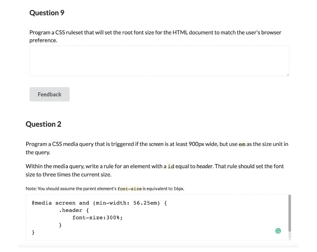 Question 9
Program a CSS ruleset that will set the root font size for the HTML document to match the user's browser
preference.
Feedback
Question 2
Program a CSS media query that is triggered if the screen is at least 900px wide, but use em as the size unit in
the query.
Within the media query, write a rule for an element with a id equal to header. That rule should set the font
size to three times the current size.
Note: You should assume the parent element's font-size is equivalent to 16px.
@media screen and (min-width: 56.25em) {
.header {
font-size:300%;
}
}
