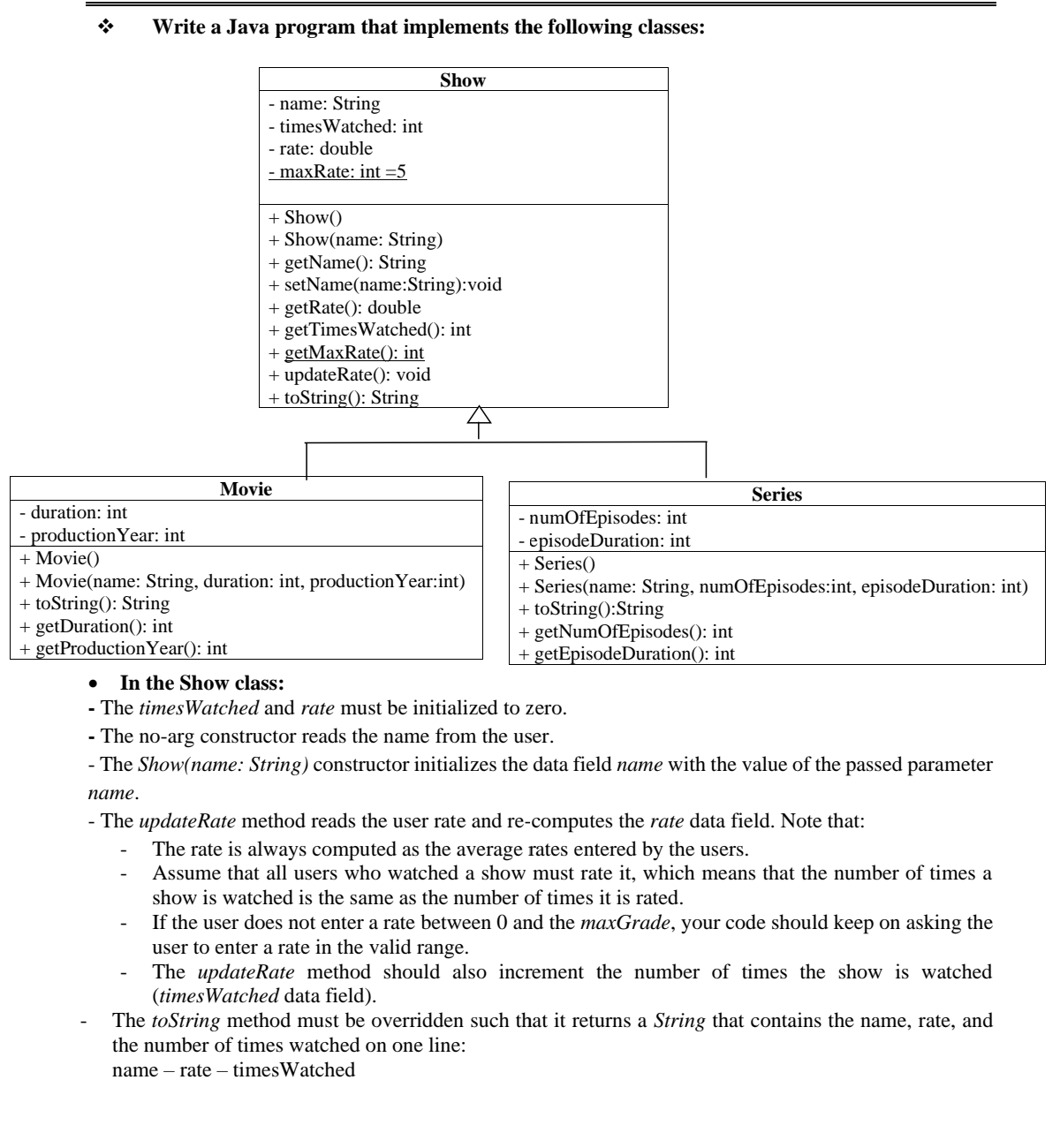 Write a Java program that implements the following classes:
Show
- name: String
- timesWatched: int
- rate: double
- maxRate: int =5
+ Show()
+ Show(name: String)
+ getName(): String
+ setName(name:String):void
+ getRate(): double
+ getTimesWatched(): int
+ getMaxRate(): int
+ updateRate(): void
+ toString(): String
Movie
Series
- duration: int
- productionYear: int
+ Movie()
+ Movie(name: String, duration: int, productionYear:int)
+ toString(): String
+ getDuration(): int
+ getProductionYear(): int
- numOfEpisodes: int
episodeDuration: int
+ Series()
+ Series(name: String, numOfEpisodes:int, episodeDuration: int)
+ toString():String
+ getNumOfEpisodes(): int
+ getEpisodeDuration(): int
In the Show class:
- The timesWatched and rate must be initialized to zero.
- The no-arg constructor reads the name from the user.
- The Show(name: String) constructor initializes the data field name with the value of the passed parameter
пате.
- The updateRate method reads the user rate and re-computes the rate data field. Note that:
The rate is always computed as the average rates entered by the users.
Assume that all users who watched a show must rate it, which means that the number of times a
show is watched is the same as the number of times it is rated.
If the user does not enter a rate between 0 and the maxGrade, your code should keep on asking the
user to enter a rate in the valid range.
The updateRate method should also increment the number of times the show is watched
(timesWatched data field).
The toString method must be overridden such that it returns a String that contains the name, rate, and
the number of times watched on one line:
name – rate – timesWatched
