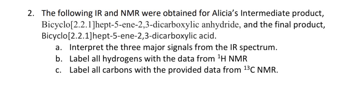 2. The following IR and NMR were obtained for Alicia's Intermediate product,
anhydride, and the final product,
acid.
Bicyclo
Bicyclo
[2.2.1]hept-5-ene-2,3-dicarboxylic
[2.2.1]hept-5-ene-2,3-dicarboxylic
a. Interpret the three major signals from the IR spectrum.
b. Label all hydrogens with the data from ¹H NMR
c. Label all carbons with the provided data from ¹³C NMR.