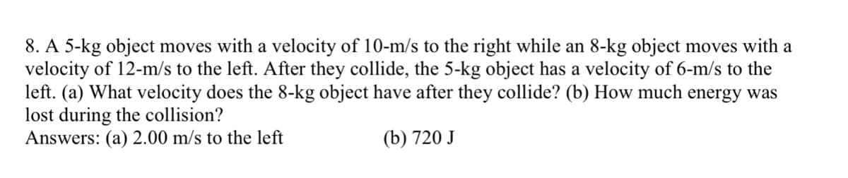 8. A 5-kg object moves with a velocity of 10-m/s to the right while an 8-kg object moves with a
velocity of 12-m/s to the left. After they collide, the 5-kg object has a velocity of 6-m/s to the
left. (a) What velocity does the 8-kg object have after they collide? (b) How much energy was
lost during the collision?
Answers: (a) 2.00 m/s to the left
(b) 720 J