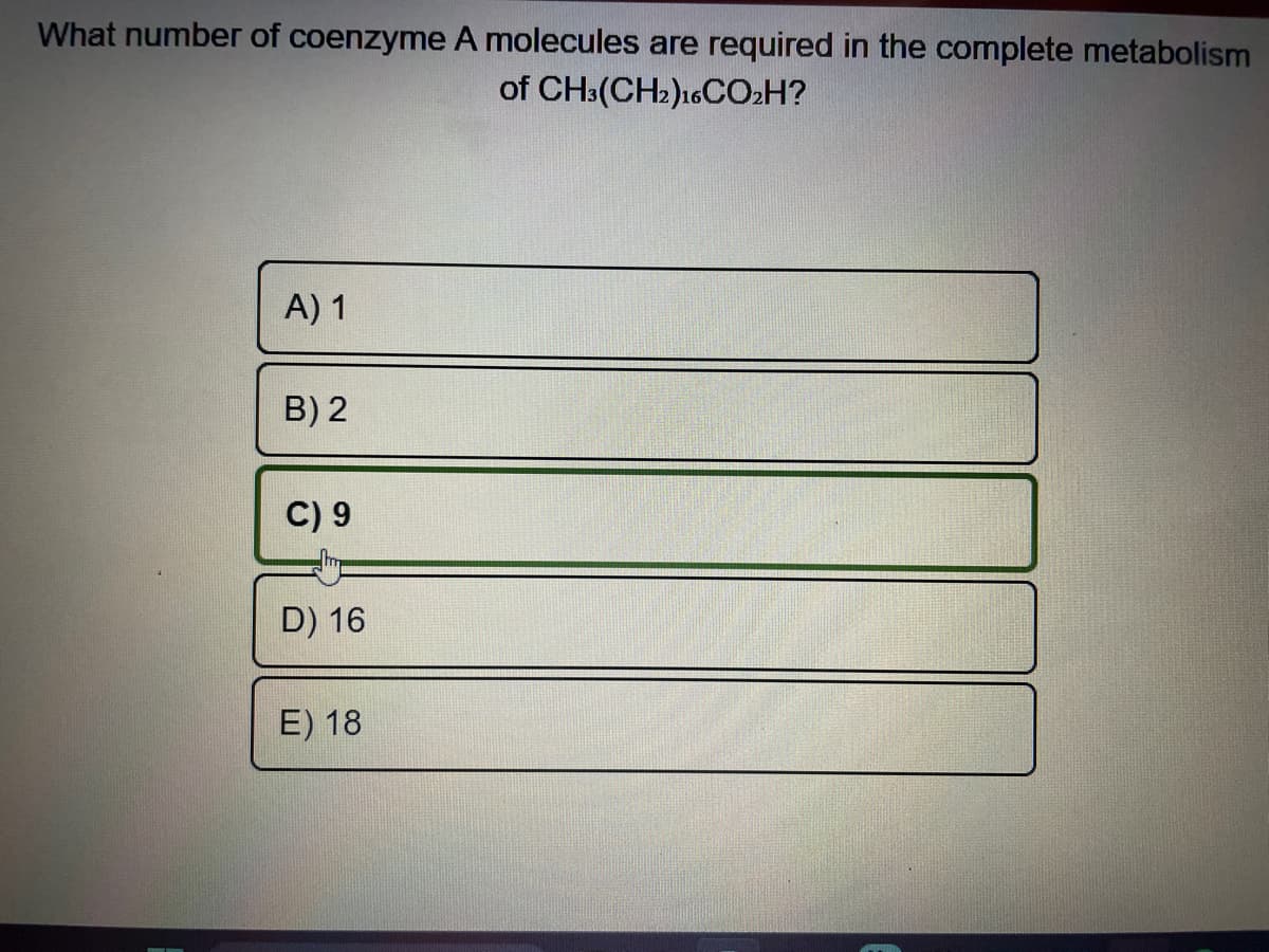 What number of coenzyme A molecules are required in the complete metabolism
of CH3(CH2)16CO₂H?
A) 1
B) 2
C) 9
D) 16
E) 18