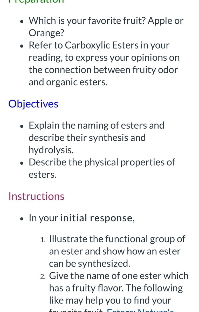 • Which is your favorite fruit? Apple or
Orange?
• Refer to Carboxylic Esters in your
reading, to express your opinions on
the connection between fruity odor
and organic esters.
Objectives
●
Explain the naming of esters and
describe their synthesis and
hydrolysis.
• Describe the physical properties of
esters.
Instructions
●
In your initial response,
1. Illustrate the functional group of
an ester and show how an ester
can be synthesized.
2. Give the name of one ester which
has a fruity flavor. The following
like may help you to find your
fruit Fat