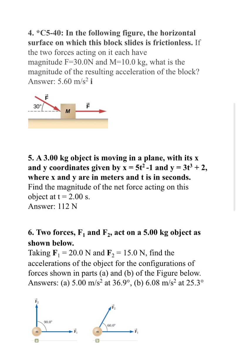 4. *C5-40: In the following figure, the horizontal
surface on which this block slides is frictionless. If
the two forces acting on it each have
magnitude F=30.0N and M=10.0 kg, what is the
magnitude of the resulting acceleration of the block?
Answer: 5.60 m/s² i
30°
F
F₂
M
5. A 3.00 kg object is moving in a plane, with its x
and y coordinates given by x = 5t²-1 and y = 3t³ + 2,
where x and y are in meters and t is in seconds.
Find the magnitude of the net force acting on this
object at t = 2.00 s.
Answer: 112 N
F
6. Two forces, F₁ and F2, act on a 5.00 kg object as
shown below.
Taking F₁ = 20.0 N and F₂ = 15.0 N, find the
accelerations of the object for the configurations of
forces shown in parts (a) and (b) of the Figure below.
Answers: (a) 5.00 m/s² at 36.9°, (b) 6.08 m/s² at 25.3°
90.0⁰
E
60.0⁰
m
-F₁