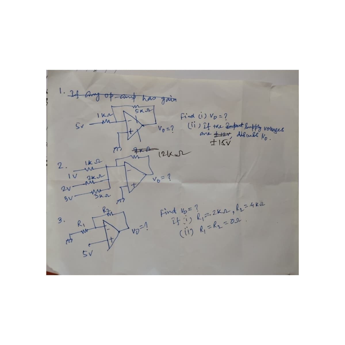 1.
If any of any has gain
m
SKU
1 км
5v-M
Vo = ?
12kw
Ik sz
2 кл
2.
IV
2V
30
3.
for
Al
R₁
SV
3кл
M
+
It
Find (1) Vo = ?
(ii) if the Reput Supply voltages
ane £12+, discuss No.
± 15V
v6 = ?
Find Vo = ?
if (1) R₁ = 2K₁, R₂ = 4ka
(11) R₁ = R₂₂=0
=05