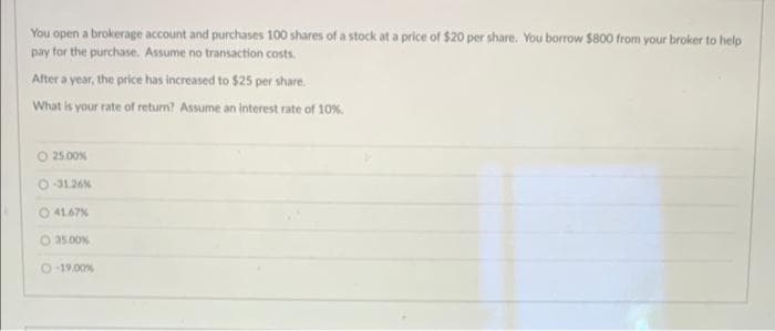 You open a brokerage account and purchases 100 shares of a stock at a price of $20 per share. You borrow $800 from your broker to help
pay for the purchase. Assume no transaction costs.
After a year, the price has increased to $25 per share.
What is your rate of return? Assume an interest rate of 10%.
O 25.00%
-31.26%
41.67%
O 35.00%
O-19.00 %